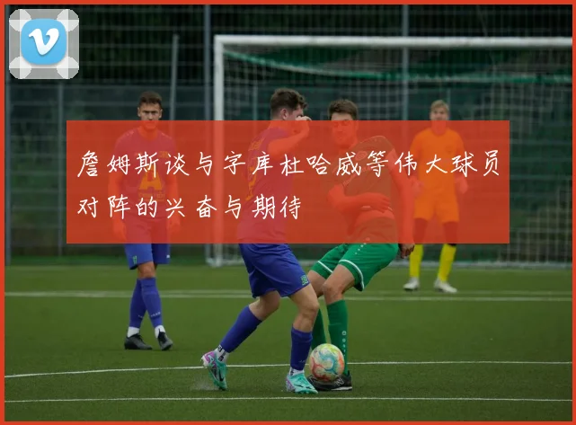 詹姆斯谈与字库杜哈威等伟大球员对阵的兴奋与期待