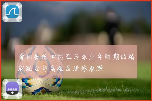 青训教练回忆亚马尔少年时期的精彩配合与高难度进球表现