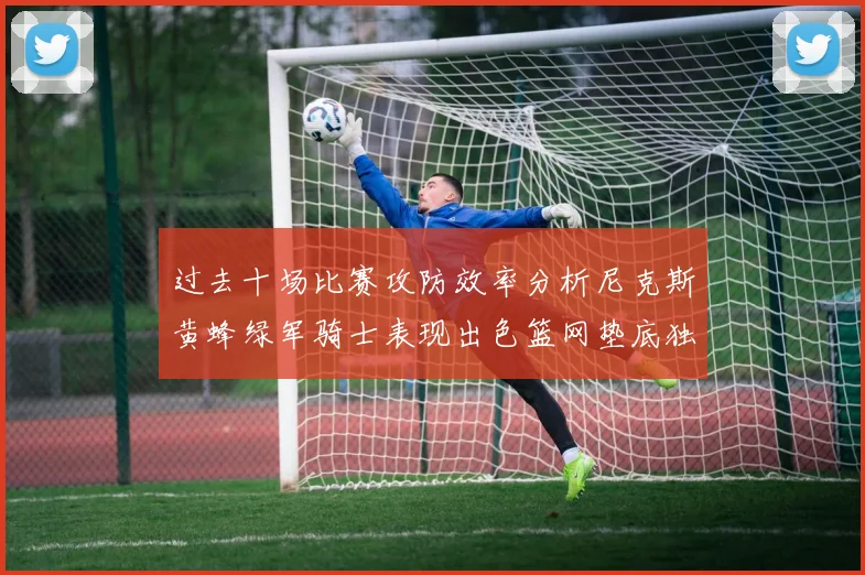 过去十场比赛攻防效率分析尼克斯黄蜂绿军骑士表现出色篮网垫底独占鳌头