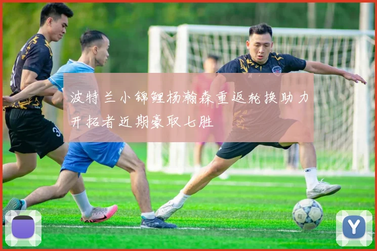 波特兰小锦鲤杨瀚森重返轮换助力开拓者近期豪取七胜