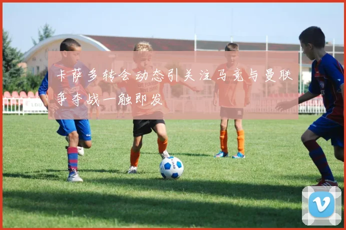 卡萨多转会动态引关注马竞与曼联争夺战一触即发