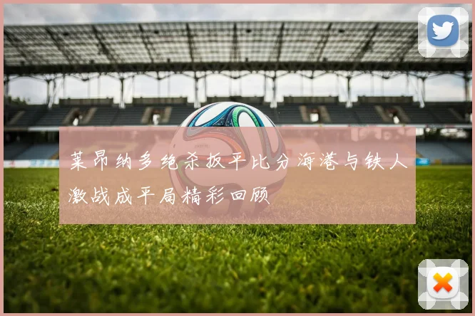 莱昂纳多绝杀扳平比分海港与铁人激战成平局精彩回顾