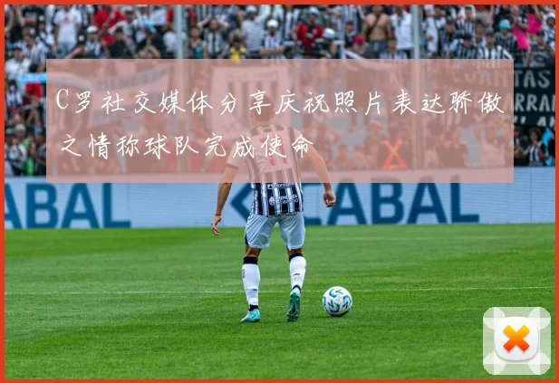 C罗社交媒体分享庆祝照片表达骄傲之情称球队完成使命