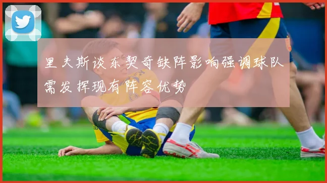 里夫斯谈东契奇缺阵影响强调球队需发挥现有阵容优势