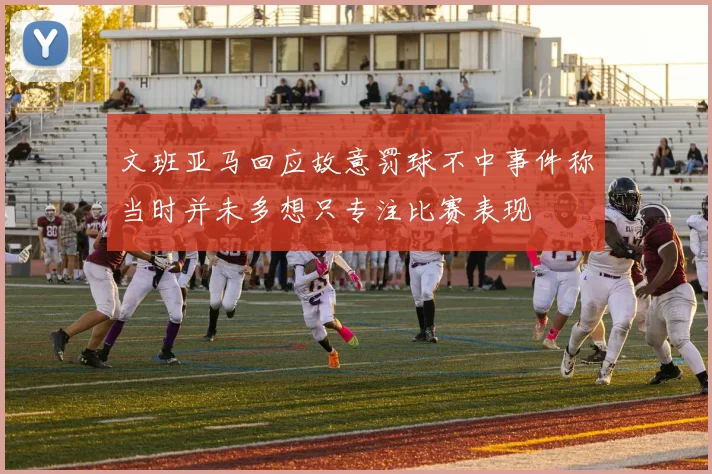 文班亚马回应故意罚球不中事件称当时并未多想只专注比赛表现