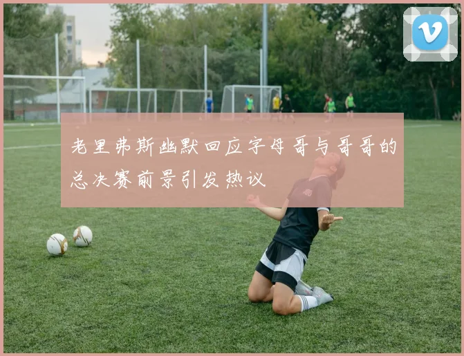 老里弗斯幽默回应字母哥与哥哥的总决赛前景引发热议