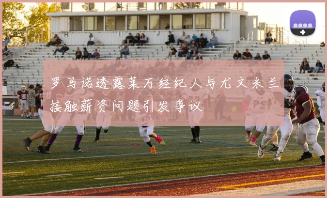 罗马诺透露莱万经纪人与尤文米兰接触薪资问题引发争议
