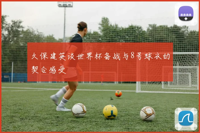 久保建英谈世界杯备战与8号球衣的契合感受