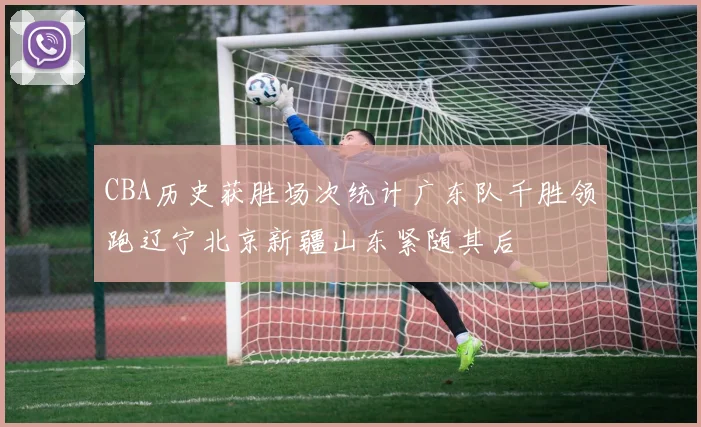 CBA历史获胜场次统计广东队千胜领跑辽宁北京新疆山东紧随其后