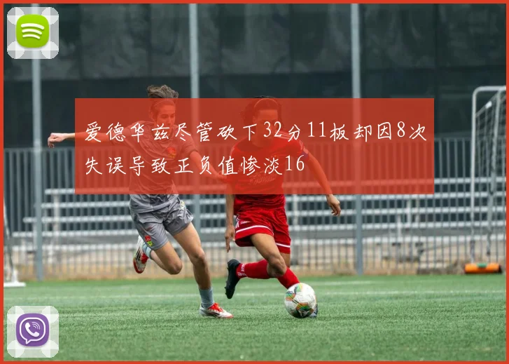 爱德华兹尽管砍下32分11板却因8次失误导致正负值惨淡16
