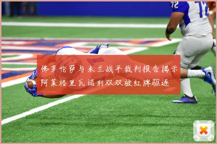 佛罗伦萨与米兰战平裁判报告揭示阿莱格里瓦诺利双双被红牌驱逐