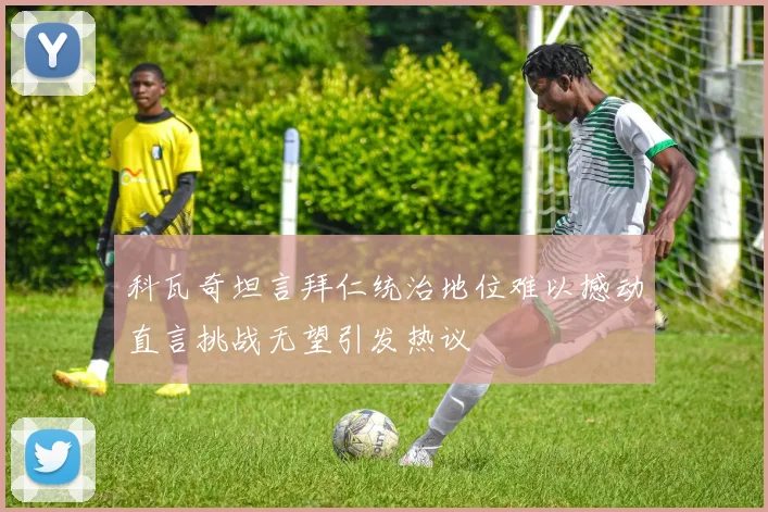 科瓦奇坦言拜仁统治地位难以撼动直言挑战无望引发热议