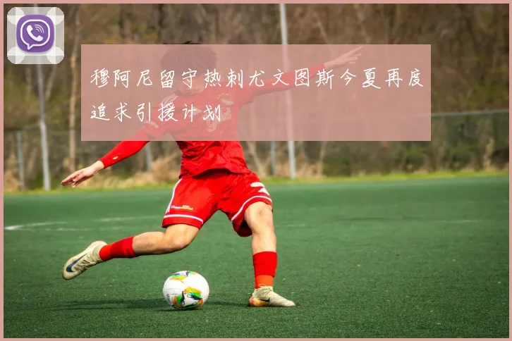 穆阿尼留守热刺尤文图斯今夏再度追求引援计划
