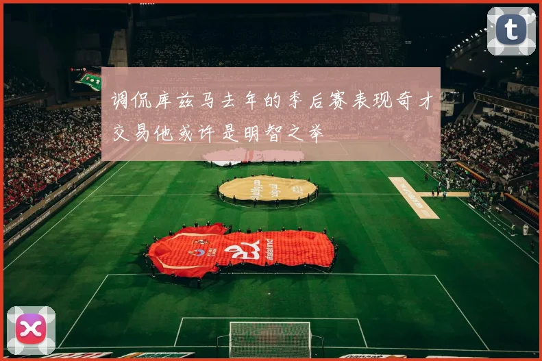 调侃库兹马去年的季后赛表现奇才交易他或许是明智之举