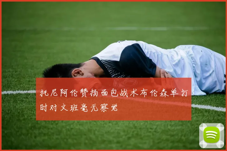 托尼阿伦赞扬面包战术布伦森单打时对文班毫无察觉