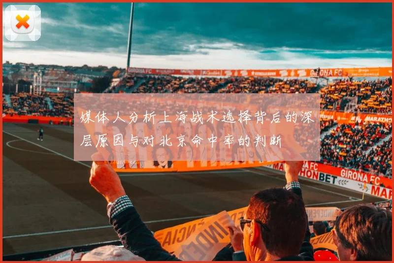 媒体人分析上海战术选择背后的深层原因与对北京命中率的判断